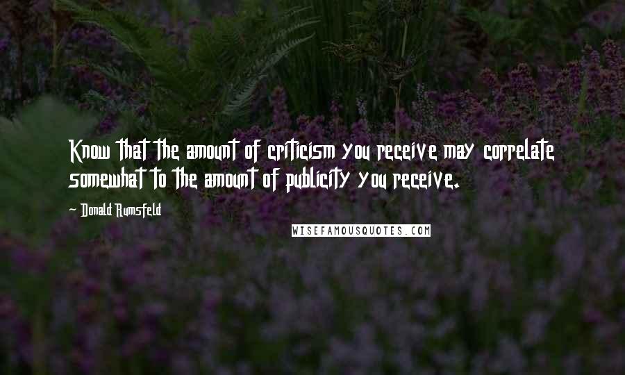 Donald Rumsfeld quotes: Know that the amount of criticism you receive may correlate somewhat to the amount of publicity you receive. Donald Rumsfeld quotes: Know that the amount of criticism you receive may correlate somewhat to the amount of publicity you receive.