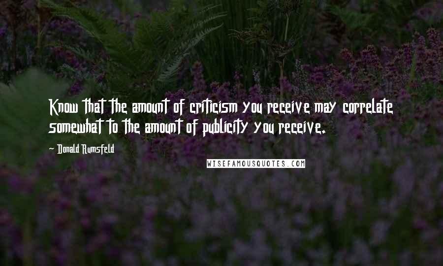 Donald Rumsfeld quotes: Know that the amount of criticism you receive may correlate somewhat to the amount of publicity you receive.