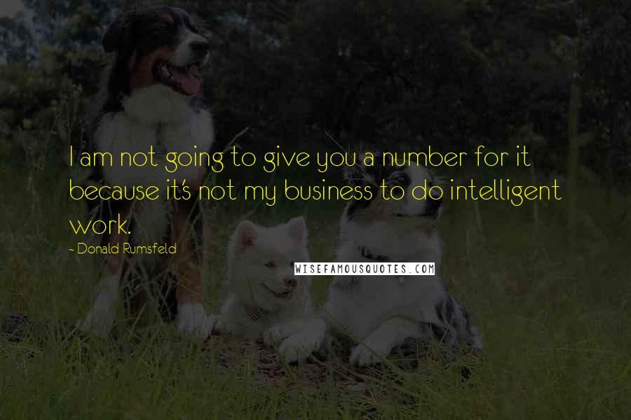 Donald Rumsfeld quotes: I am not going to give you a number for it because it's not my business to do intelligent work.