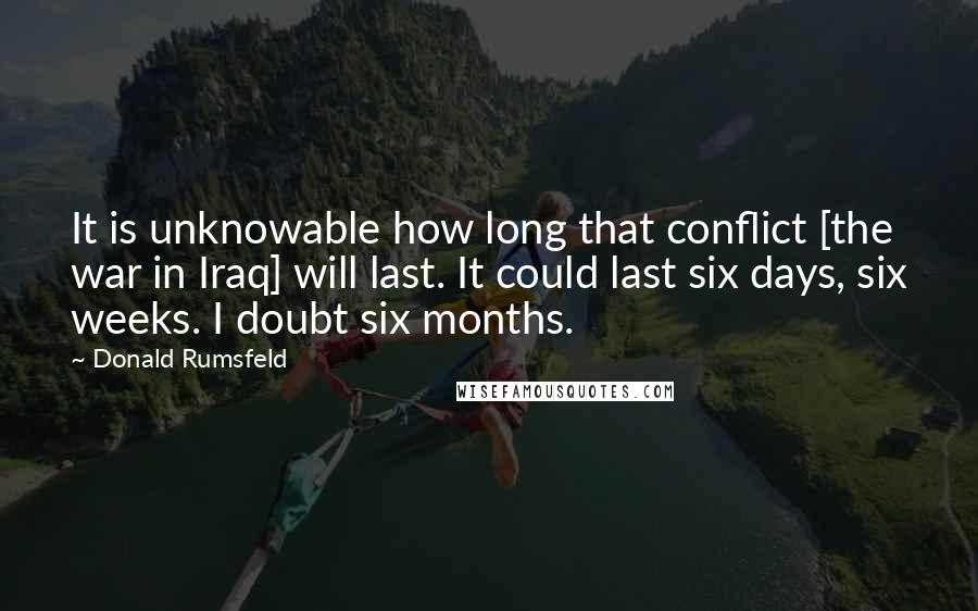 Donald Rumsfeld quotes: It is unknowable how long that conflict [the war in Iraq] will last. It could last six days, six weeks. I doubt six months.