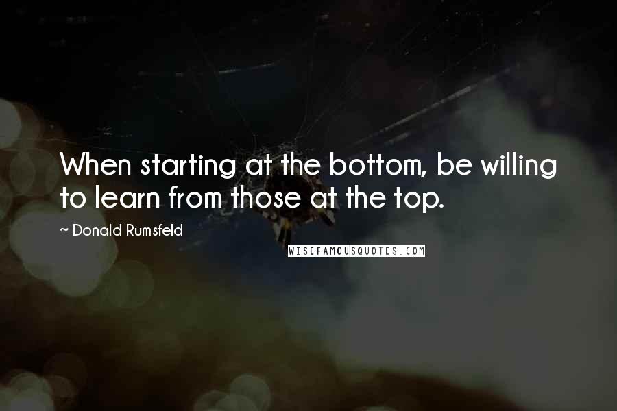 Donald Rumsfeld quotes: When starting at the bottom, be willing to learn from those at the top.