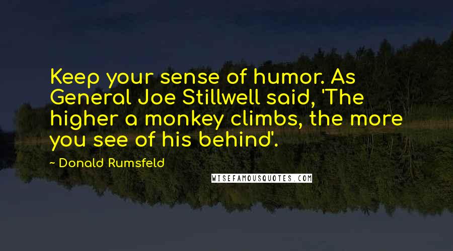 Donald Rumsfeld quotes: Keep your sense of humor. As General Joe Stillwell said, 'The higher a monkey climbs, the more you see of his behind'.