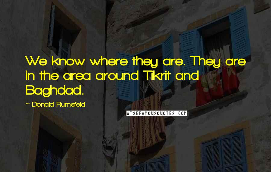 Donald Rumsfeld quotes: We know where they are. They are in the area around Tikrit and Baghdad.