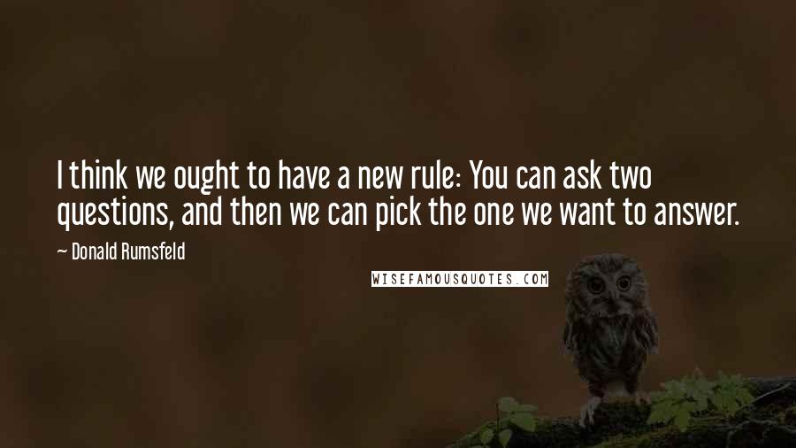 Donald Rumsfeld quotes: I think we ought to have a new rule: You can ask two questions, and then we can pick the one we want to answer.