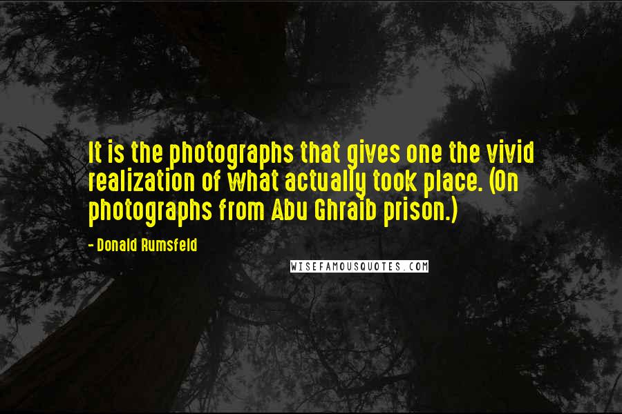Donald Rumsfeld quotes: It is the photographs that gives one the vivid realization of what actually took place. (On photographs from Abu Ghraib prison.)