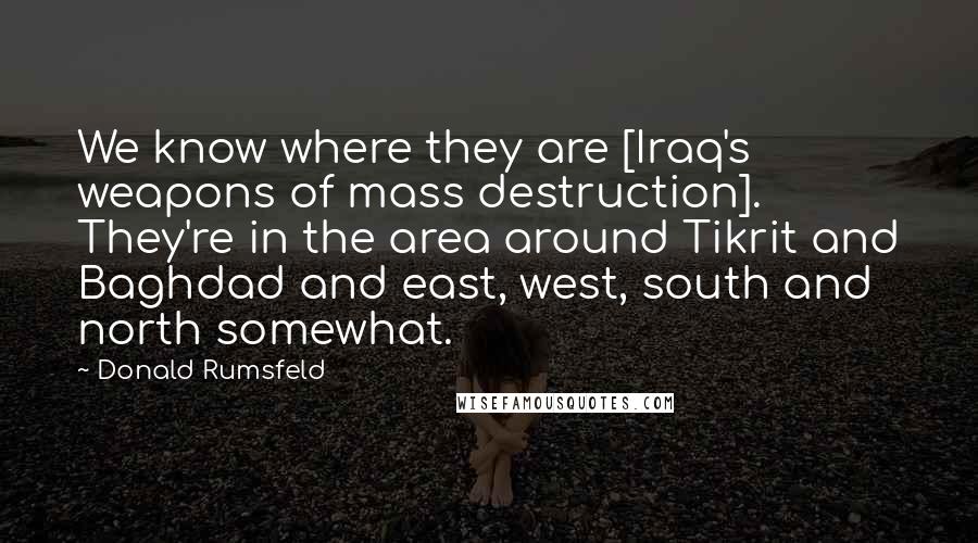 Donald Rumsfeld quotes: We know where they are [Iraq's weapons of mass destruction]. They're in the area around Tikrit and Baghdad and east, west, south and north somewhat.