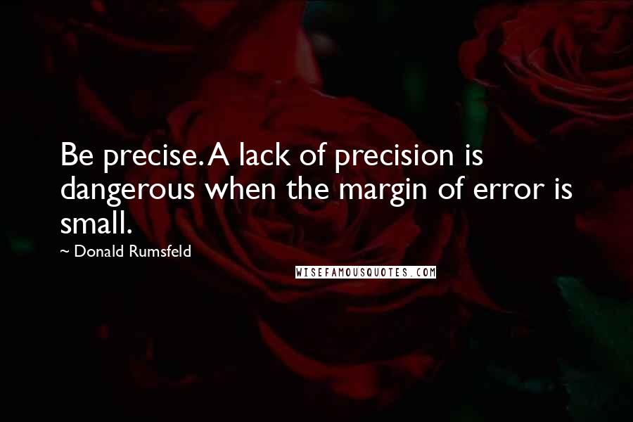 Donald Rumsfeld quotes: Be precise. A lack of precision is dangerous when the margin of error is small.
