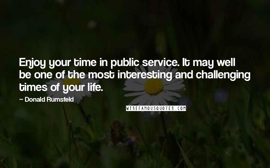 Donald Rumsfeld quotes: Enjoy your time in public service. It may well be one of the most interesting and challenging times of your life.