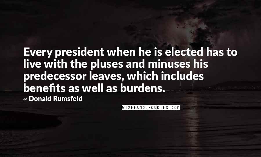 Donald Rumsfeld quotes: Every president when he is elected has to live with the pluses and minuses his predecessor leaves, which includes benefits as well as burdens.