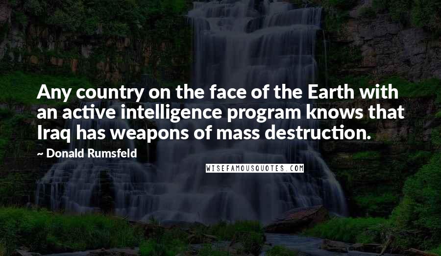 Donald Rumsfeld quotes: Any country on the face of the Earth with an active intelligence program knows that Iraq has weapons of mass destruction.