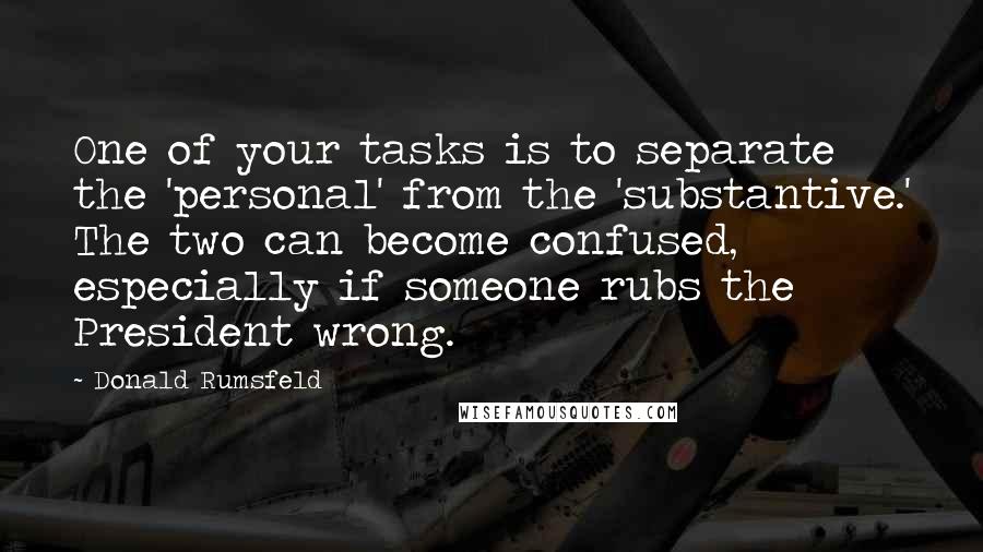 Donald Rumsfeld quotes: One of your tasks is to separate the 'personal' from the 'substantive.' The two can become confused, especially if someone rubs the President wrong. Donald Rumsfeld quotes: One of your tasks is to separate the 'personal' from the 'substantive.' The two can become confused, especially if someone rubs the President wrong.
