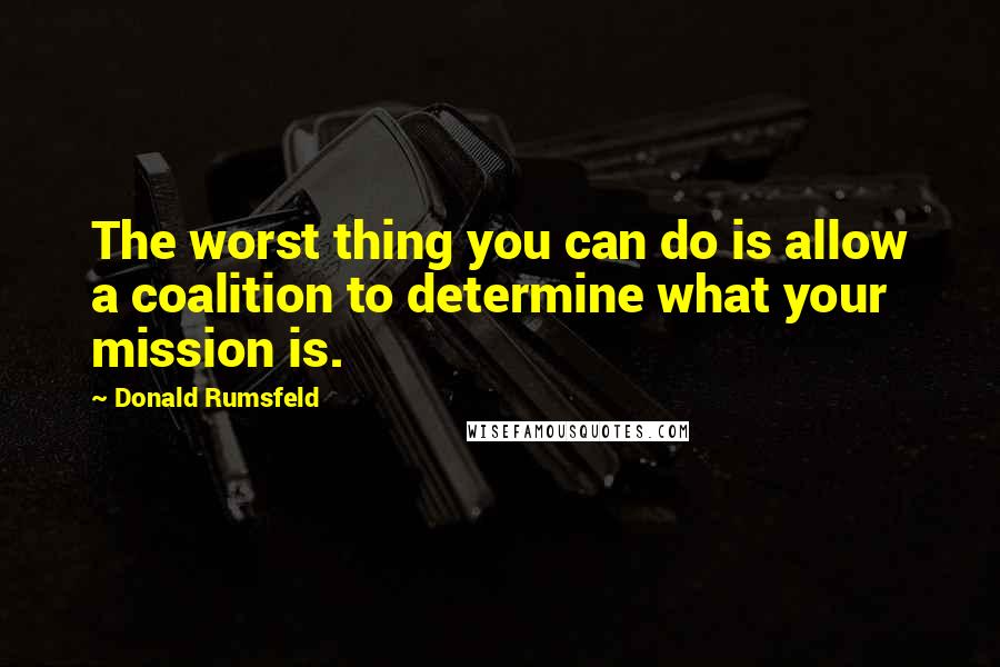 Donald Rumsfeld quotes: The worst thing you can do is allow a coalition to determine what your mission is.