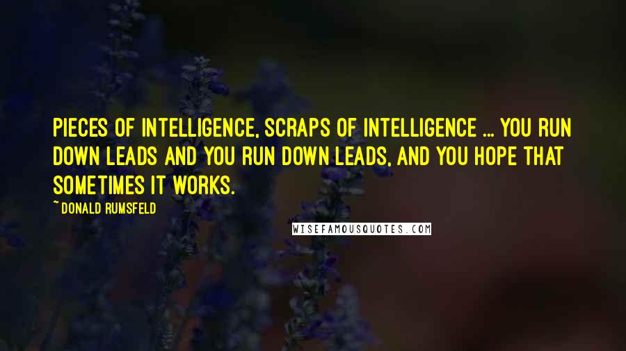 Donald Rumsfeld quotes: Pieces of intelligence, scraps of intelligence ... you run down leads and you run down leads, and you hope that sometimes it works.
