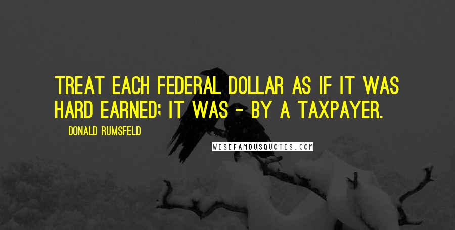 Donald Rumsfeld quotes: Treat each federal dollar as if it was hard earned; it was - by a taxpayer.