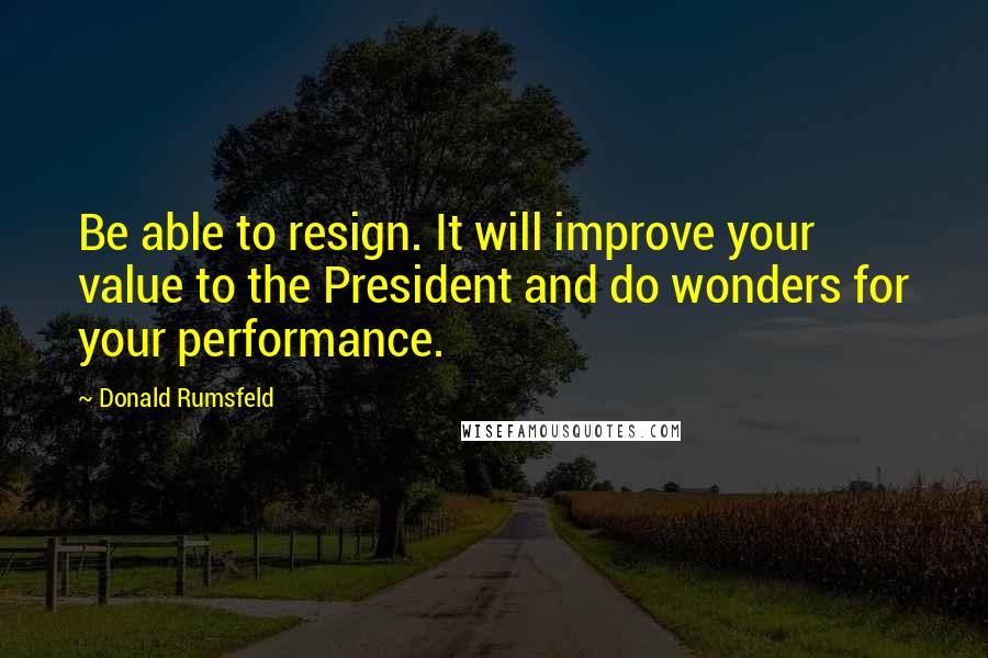 Donald Rumsfeld quotes: Be able to resign. It will improve your value to the President and do wonders for your performance.
