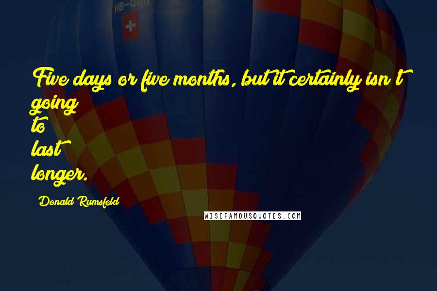 Donald Rumsfeld quotes: Five days or five months, but it certainly isn't going to last longer.