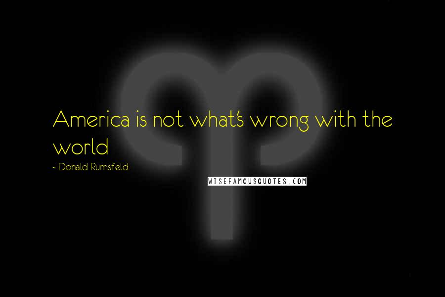 Donald Rumsfeld quotes: America is not what's wrong with the world
