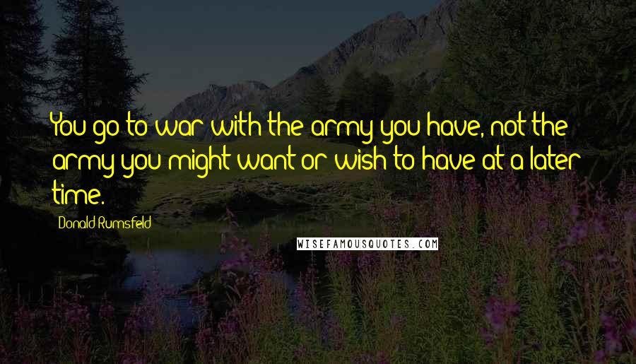 Donald Rumsfeld quotes: You go to war with the army you have, not the army you might want or wish to have at a later time.