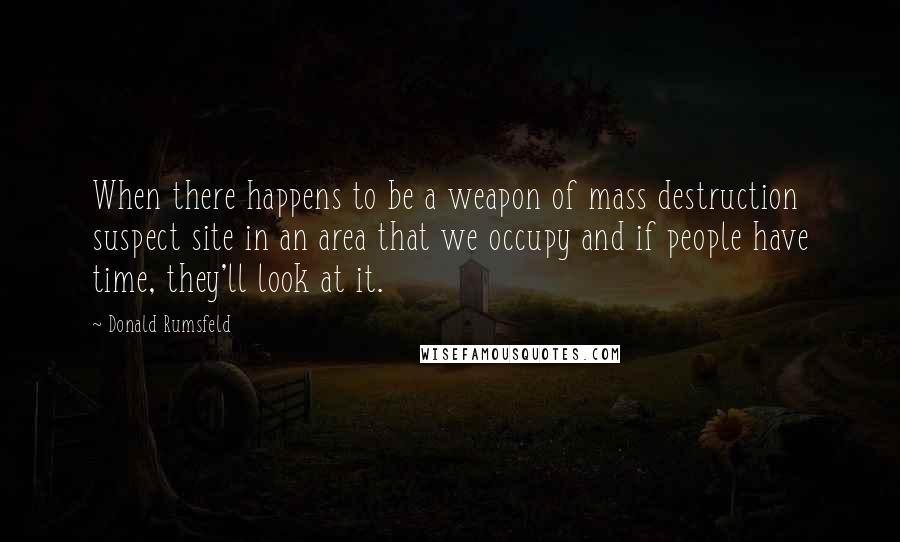 Donald Rumsfeld quotes: When there happens to be a weapon of mass destruction suspect site in an area that we occupy and if people have time, they'll look at it.