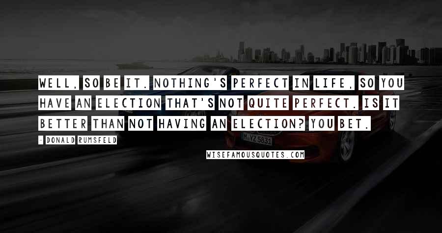 Donald Rumsfeld quotes: Well, so be it. Nothing's perfect in life, so you have an election that's not quite perfect. Is it better than not having an election? You bet.