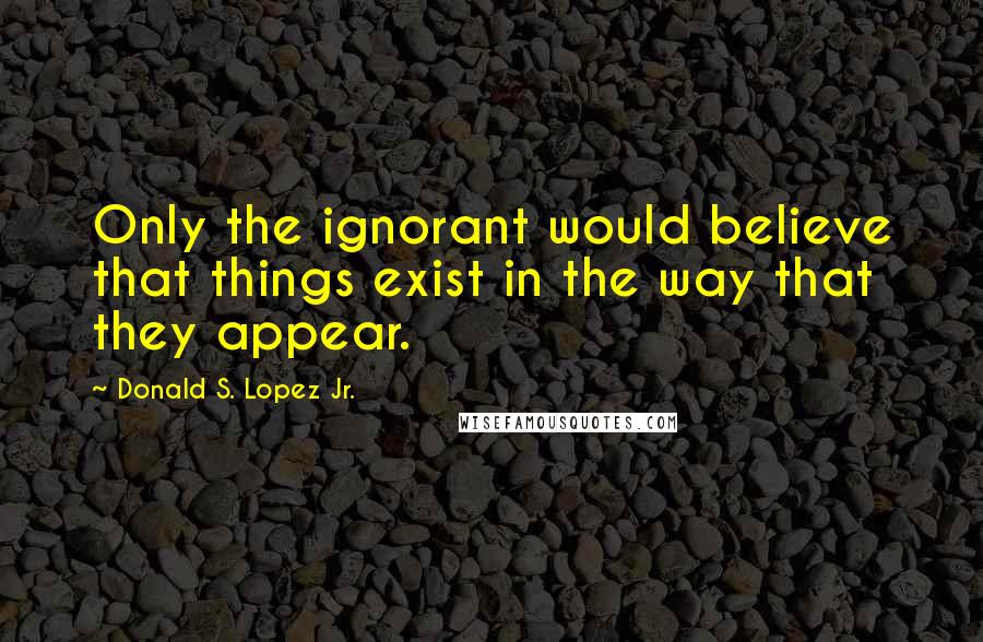 Donald S. Lopez Jr. quotes: Only the ignorant would believe that things exist in the way that they appear.