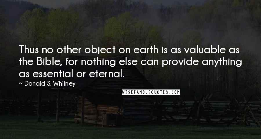 Donald S. Whitney quotes: Thus no other object on earth is as valuable as the Bible, for nothing else can provide anything as essential or eternal. Donald S. Whitney quotes: Thus no other object on earth is as valuable as the Bible, for nothing else can provide anything as essential or eternal.