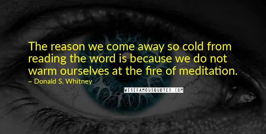 Donald S. Whitney quotes: The reason we come away so cold from reading the word is because we do not warm ourselves at the fire of meditation. Donald S. Whitney quotes: The reason we come away so cold from reading the word is because we do not warm ourselves at the fire of meditation.