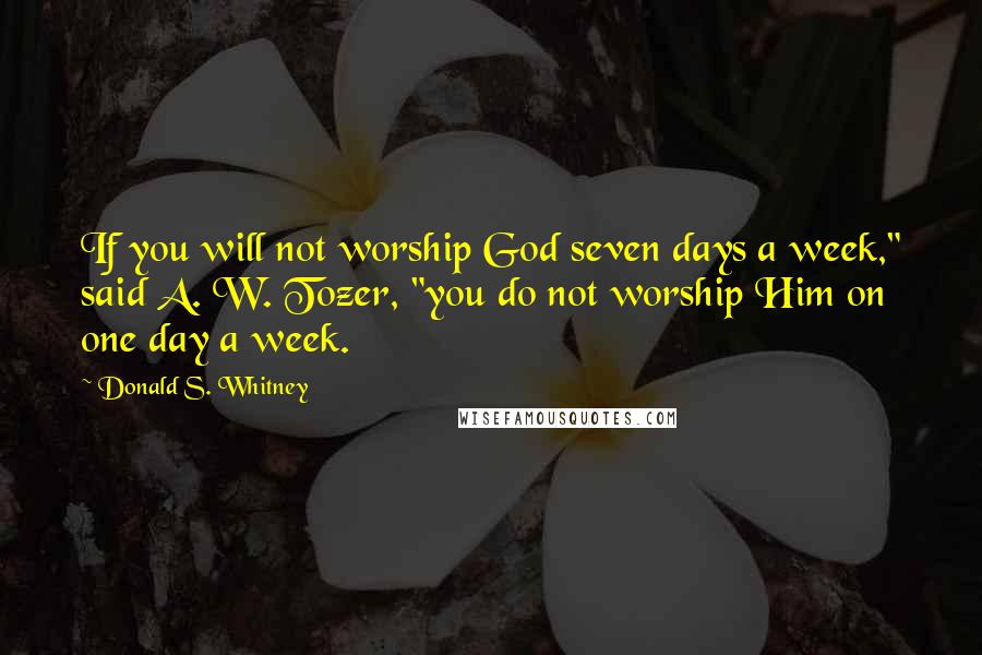 Donald S. Whitney quotes: If you will not worship God seven days a week," said A. W. Tozer, "you do not worship Him on one day a week.