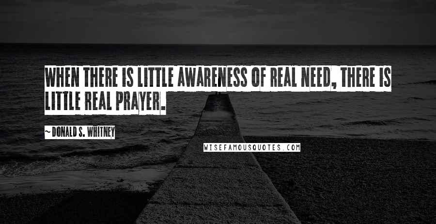 Donald S. Whitney quotes: When there is little awareness of real need, there is little real prayer.