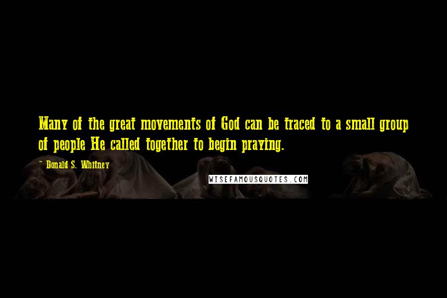 Donald S. Whitney quotes: Many of the great movements of God can be traced to a small group of people He called together to begin praying. Donald S. Whitney quotes: Many of the great movements of God can be traced to a small group of people He called together to begin praying.