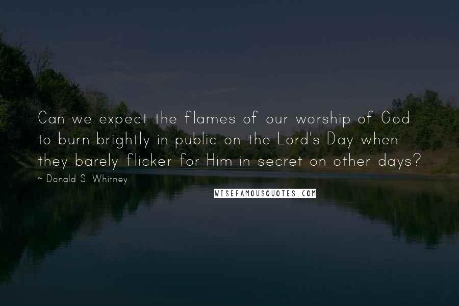 Donald S. Whitney quotes: Can we expect the flames of our worship of God to burn brightly in public on the Lord's Day when they barely flicker for Him in secret on other days?