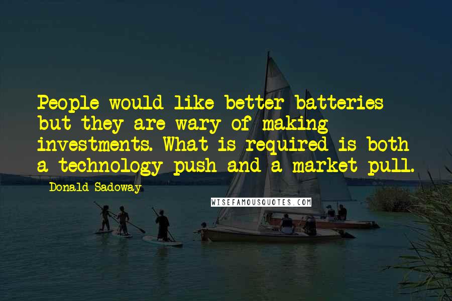 Donald Sadoway quotes: People would like better batteries but they are wary of making investments. What is required is both a technology push and a market pull.