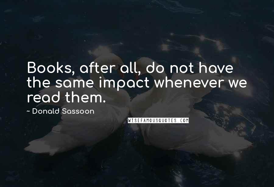 Donald Sassoon quotes: Books, after all, do not have the same impact whenever we read them.