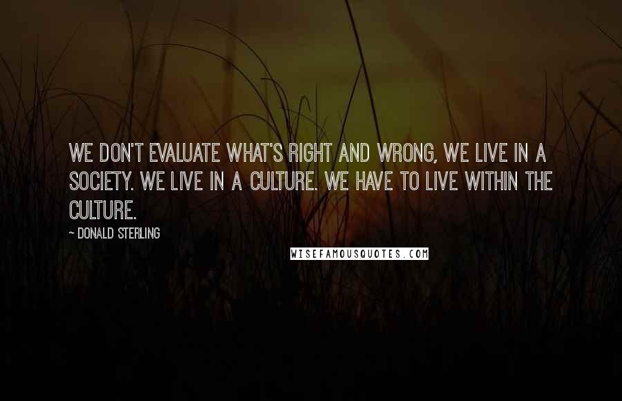 Donald Sterling quotes: We don't evaluate what's right and wrong, we live in a society. We live in a culture. We have to live within the culture. Donald Sterling quotes: We don't evaluate what's right and wrong, we live in a society. We live in a culture. We have to live within the culture.