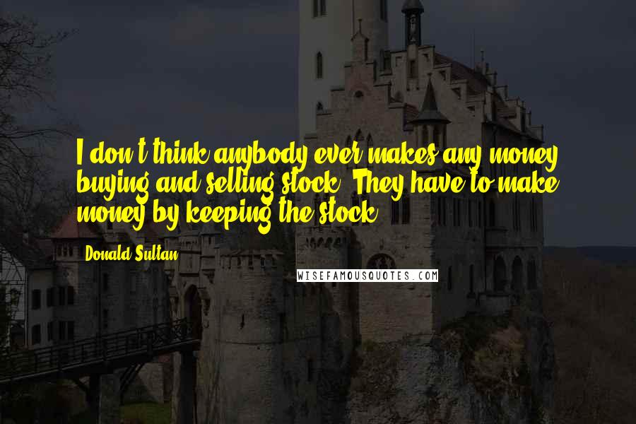 Donald Sultan quotes: I don't think anybody ever makes any money buying and selling stock. They have to make money by keeping the stock. Donald Sultan quotes: I don't think anybody ever makes any money buying and selling stock. They have to make money by keeping the stock.