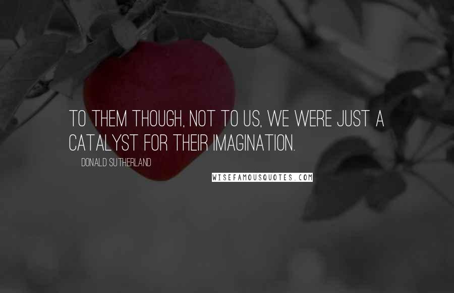 Donald Sutherland quotes: To them though, not to us, we were just a catalyst for their imagination.