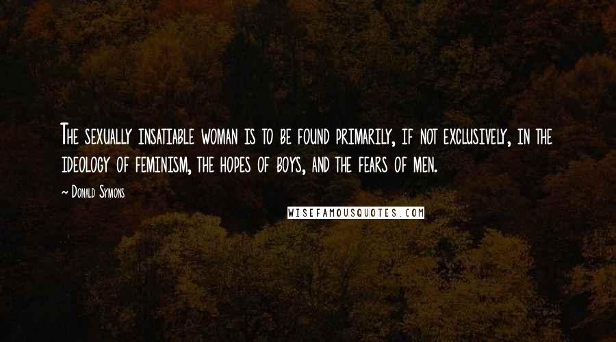 Donald Symons quotes: The sexually insatiable woman is to be found primarily, if not exclusively, in the ideology of feminism, the hopes of boys, and the fears of men. Donald Symons quotes: The sexually insatiable woman is to be found primarily, if not exclusively, in the ideology of feminism, the hopes of boys, and the fears of men.
