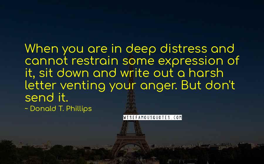 Donald T. Phillips quotes: When you are in deep distress and cannot restrain some expression of it, sit down and write out a harsh letter venting your anger. But don't send it.