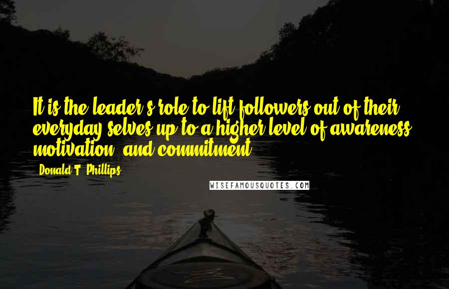 Donald T. Phillips quotes: It is the leader's role to lift followers out of their everyday selves up to a higher level of awareness, motivation, and commitment.