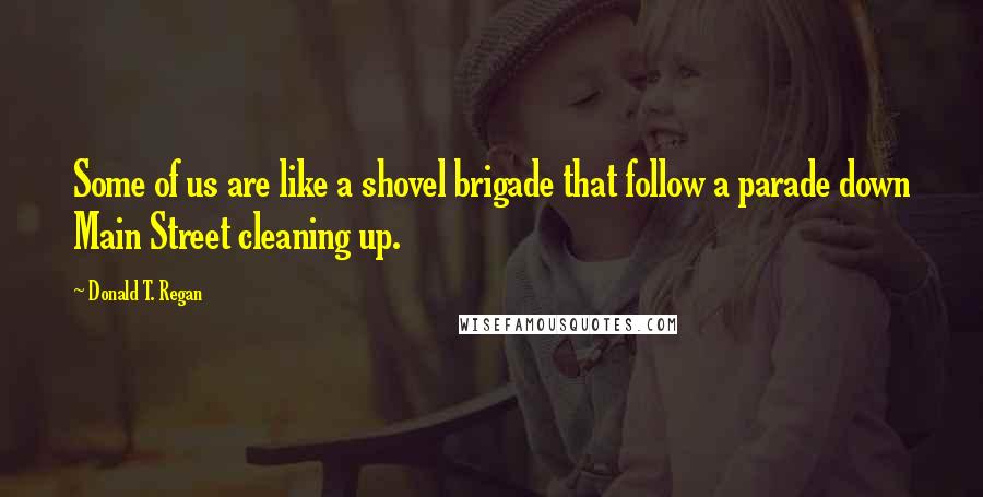 Donald T. Regan quotes: Some of us are like a shovel brigade that follow a parade down Main Street cleaning up.