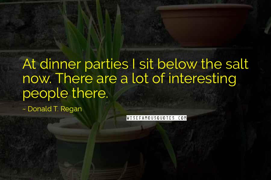 Donald T. Regan quotes: At dinner parties I sit below the salt now. There are a lot of interesting people there.