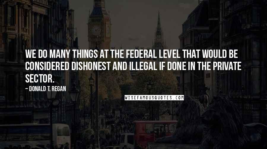 Donald T. Regan quotes: We do many things at the federal level that would be considered dishonest and illegal if done in the private sector.