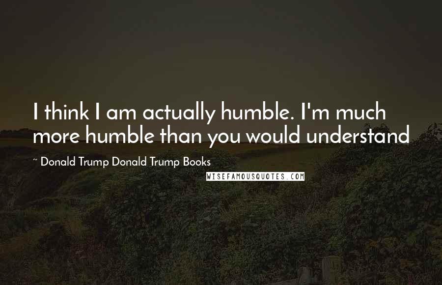Donald Trump Donald Trump Books quotes: I think I am actually humble. I'm much more humble than you would understand