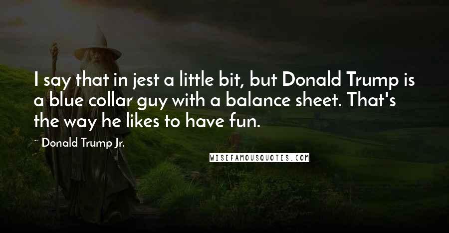 Donald Trump Jr. quotes: I say that in jest a little bit, but Donald Trump is a blue collar guy with a balance sheet. That's the way he likes to have fun. Donald Trump Jr. quotes: I say that in jest a little bit, but Donald Trump is a blue collar guy with a balance sheet. That's the way he likes to have fun.