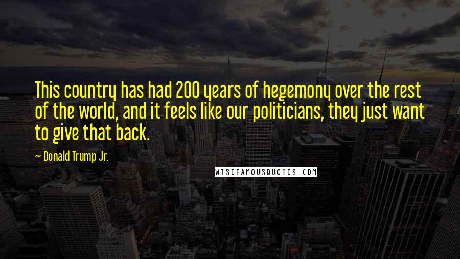 Donald Trump Jr. quotes: This country has had 200 years of hegemony over the rest of the world, and it feels like our politicians, they just want to give that back. Donald Trump Jr. quotes: This country has had 200 years of hegemony over the rest of the world, and it feels like our politicians, they just want to give that back.