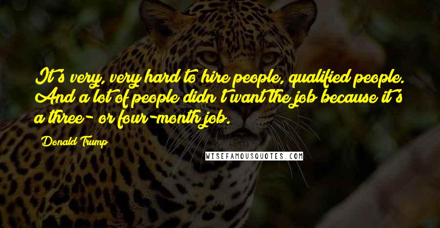Donald Trump quotes: It's very, very hard to hire people, qualified people. And a lot of people didn't want the job because it's a three- or four-month job. Donald Trump quotes: It's very, very hard to hire people, qualified people. And a lot of people didn't want the job because it's a three- or four-month job.