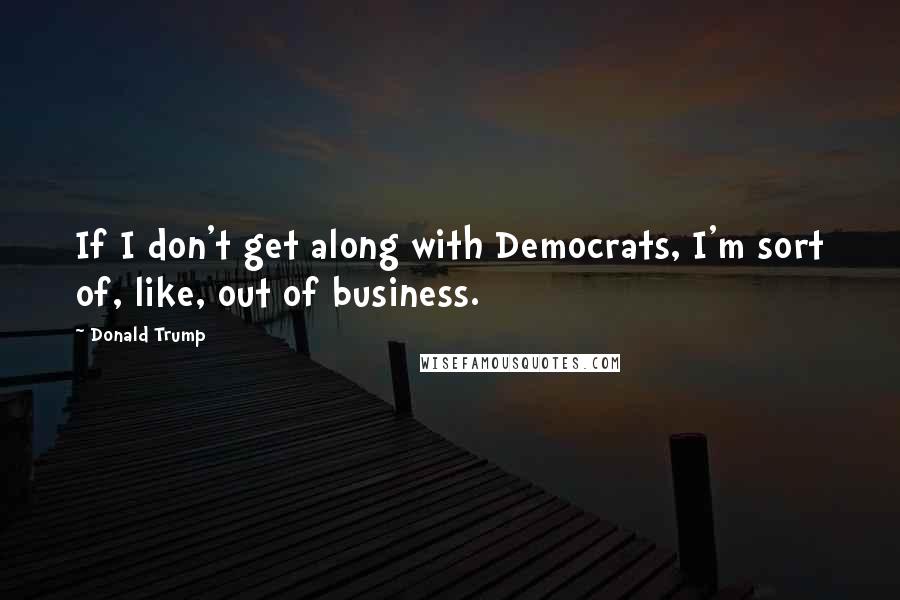 Donald Trump quotes: If I don't get along with Democrats, I'm sort of, like, out of business.