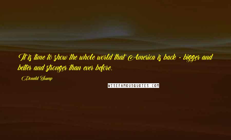 Donald Trump quotes: It is time to show the whole world that America is back - bigger and better and stronger than ever before.