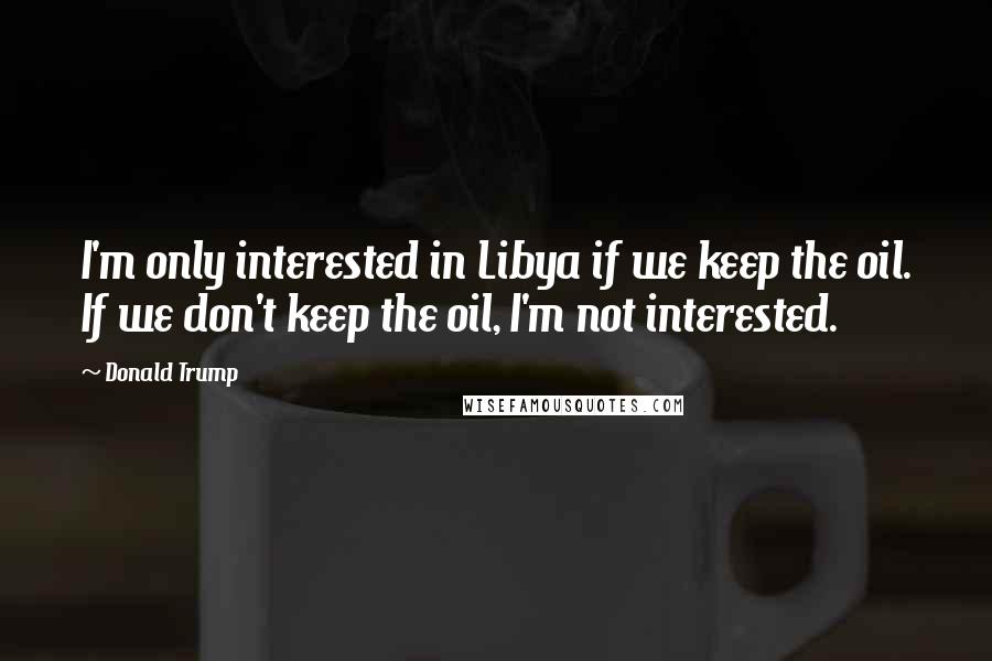 Donald Trump quotes: I'm only interested in Libya if we keep the oil. If we don't keep the oil, I'm not interested.