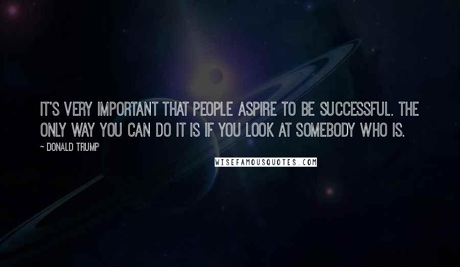 Donald Trump quotes: It's very important that people aspire to be successful. The only way you can do it is if you look at somebody who is.